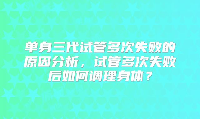 单身三代试管多次失败的原因分析，试管多次失败后如何调理身体？
