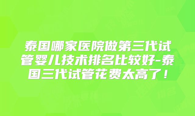 泰国哪家医院做第三代试管婴儿技术排名比较好-泰国三代试管花费太高了!