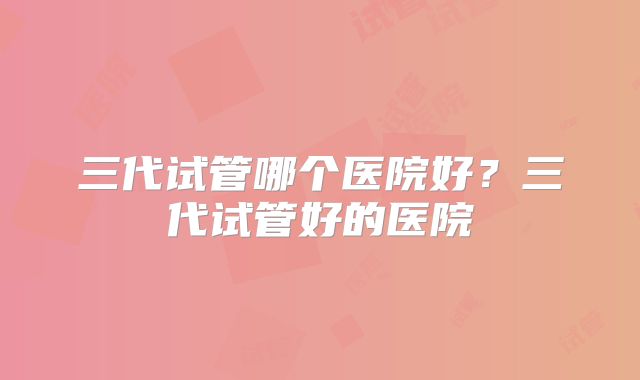三代试管哪个医院好?三代试管好的医院