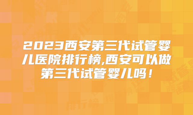 2023西安第三代试管婴儿医院排行榜,西安可以做第三代试管婴儿吗！