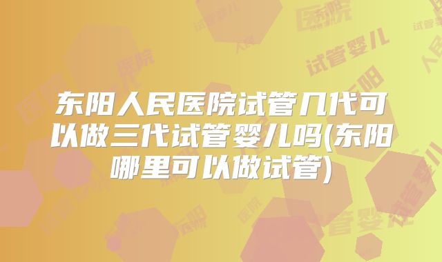 东阳人民医院试管几代可以做三代试管婴儿吗(东阳哪里可以做试管)