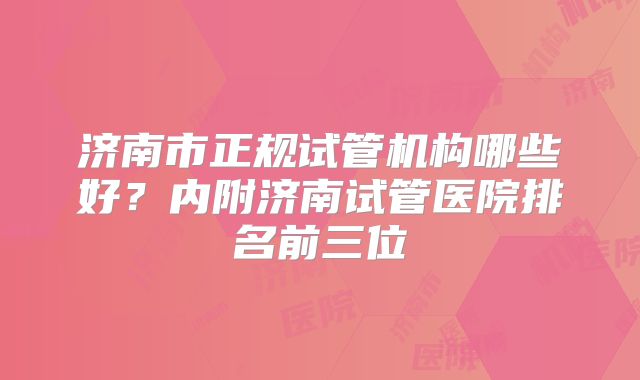 济南市正规试管机构哪些好?内附济南试管医院排名前三位
