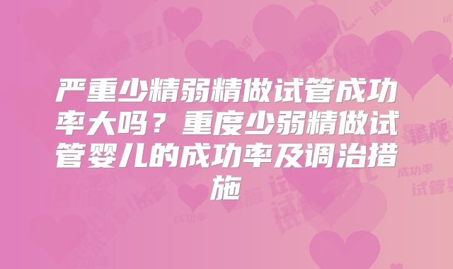严重少精弱精做试管成功率大吗?重度少弱精做试管婴儿的成功率及调治措施