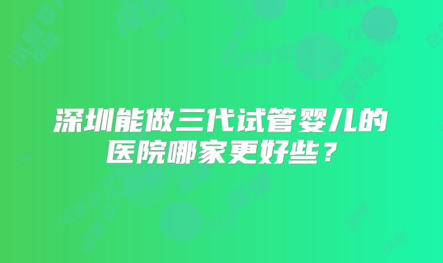 深圳能做三代试管婴儿的医院哪家更好些？