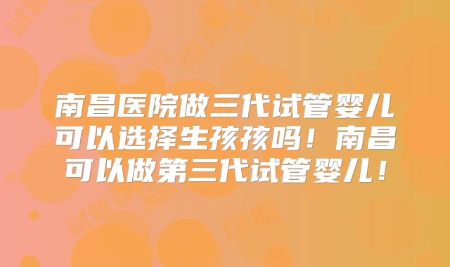 南昌医院做三代试管婴儿可以选择生孩孩吗!南昌可以做第三代试管婴儿!