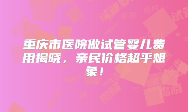 重庆市医院做试管婴儿费用揭晓，亲民价格超乎想象！