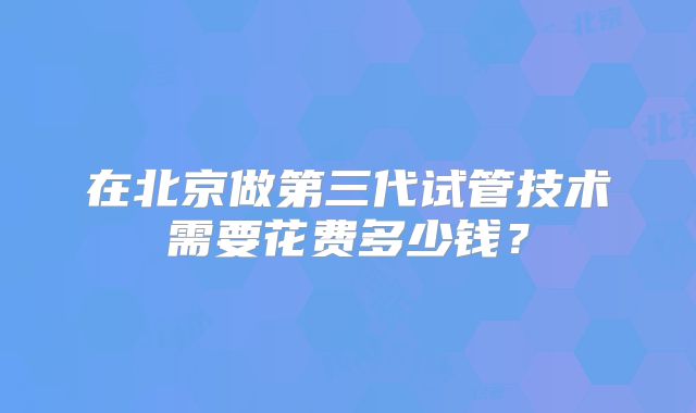 在北京做第三代试管技术需要花费多少钱？