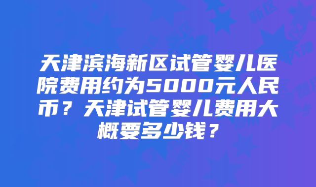 天津滨海新区试管婴儿医院费用约为5000元人民币？天津试管婴儿费用大概要多少钱？