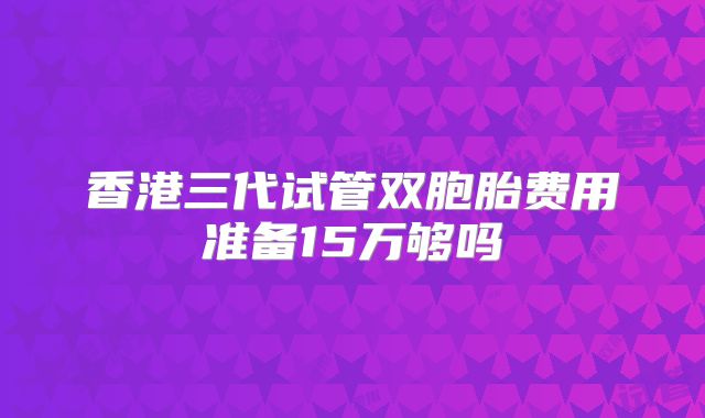 香港三代试管双胞胎费用准备15万够吗