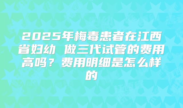 2025年梅毒患者在江西省妇幼 做三代试管的费用高吗？费用明细是怎么样的
