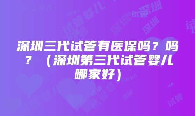 深圳三代试管有医保吗？吗？（深圳第三代试管婴儿哪家好）
