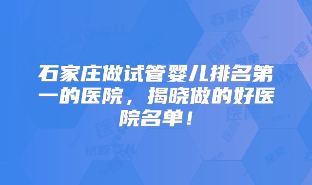 石家庄做试管婴儿排名第一的医院，揭晓做的好医院名单！