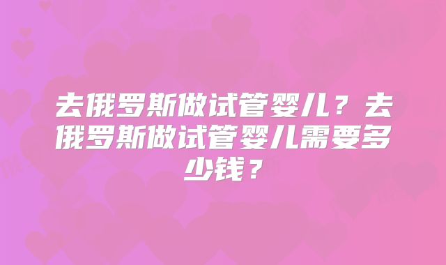 去俄罗斯做试管婴儿？去俄罗斯做试管婴儿需要多少钱？