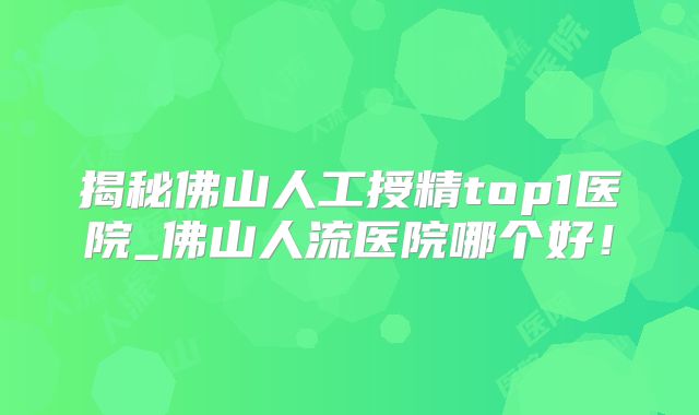 揭秘佛山人工授精top1医院_佛山人流医院哪个好！