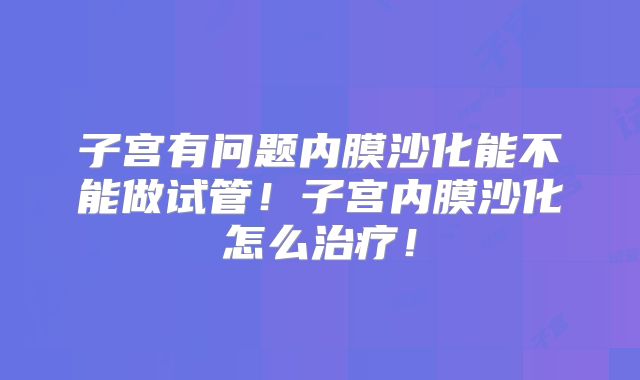 子宫有问题内膜沙化能不能做试管!子宫内膜沙化怎么治疗!