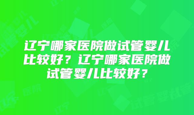 辽宁哪家医院做试管婴儿比较好?辽宁哪家医院做试管婴儿比较好?