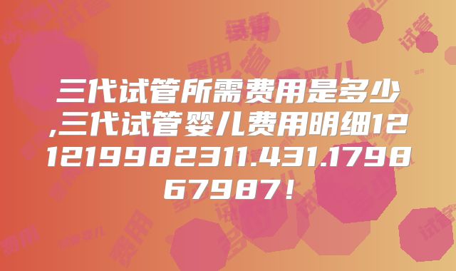 三代试管所需费用是多少,三代试管婴儿费用明细121219982311.431.179867987!