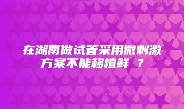 在湖南做试管采用微刺激方案不能移植鲜肧?