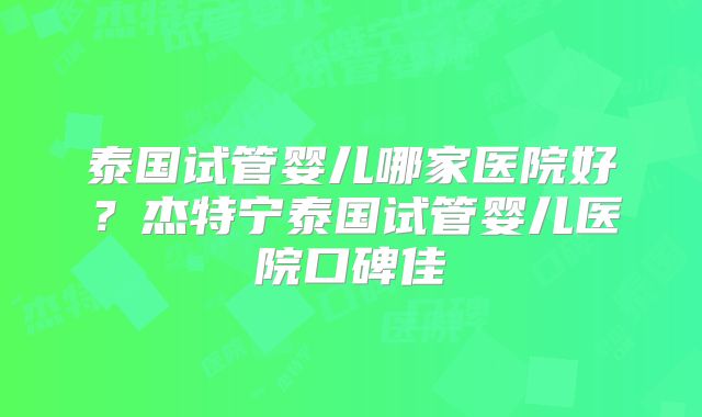 泰国试管婴儿哪家医院好?杰特宁泰国试管婴儿医院口碑佳