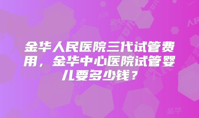 金华人民医院三代试管费用，金华中心医院试管婴儿要多少钱？