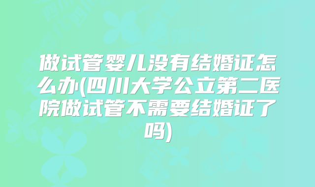 做试管婴儿没有结婚证怎么办(四川大学公立第二医院做试管不需要结婚证了吗)