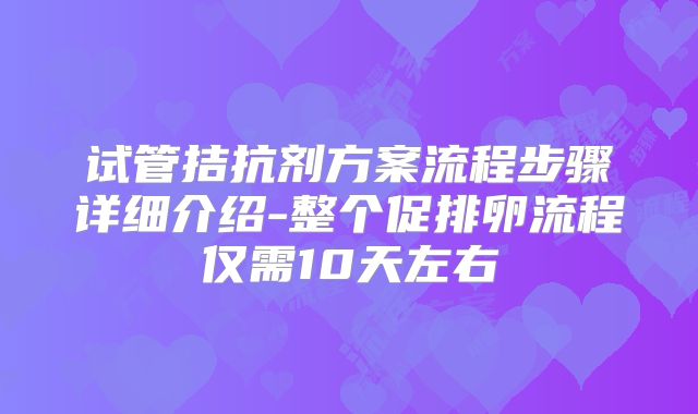 试管拮抗剂方案流程步骤详细介绍-整个促排卵流程仅需10天左右