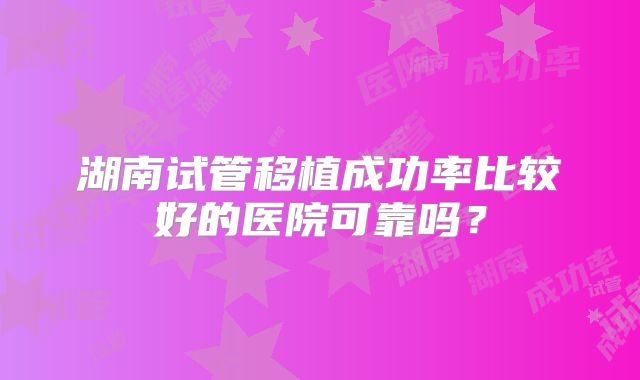 湖南试管移植成功率比较好的医院可靠吗？