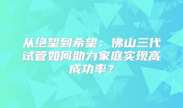 从绝望到希望:佛山三代试管如何助力家庭实现高成功率?