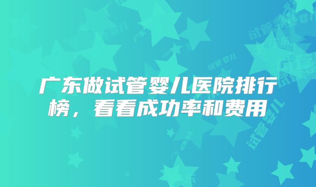 广东做试管婴儿医院排行榜,看看成功率和费用