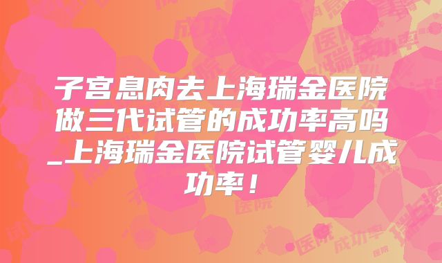 子宫息肉去上海瑞金医院做三代试管的成功率高吗_上海瑞金医院试管婴儿成功率！