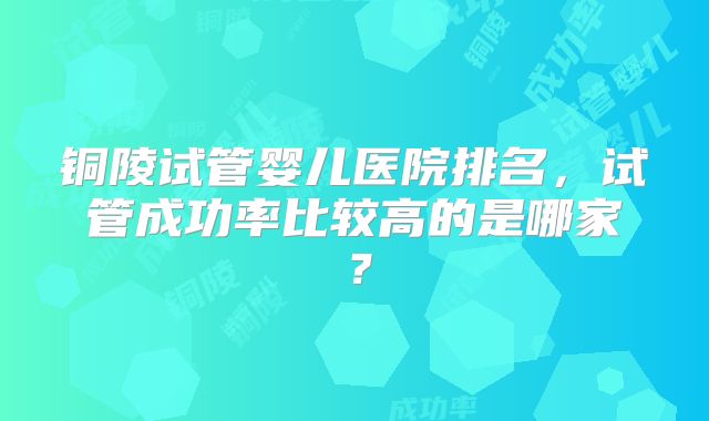 铜陵试管婴儿医院排名，试管成功率比较高的是哪家？