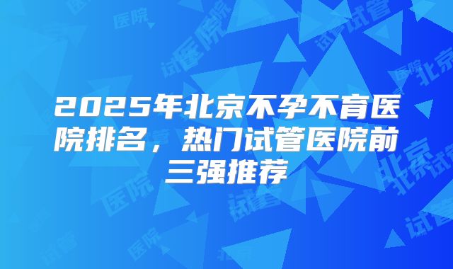 2025年北京不孕不育医院排名,热门试管医院前三强推荐