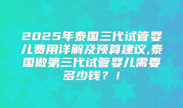 2025年泰国三代试管婴儿费用详解及预算建议,泰国做第三代试管婴儿需要多少钱？！