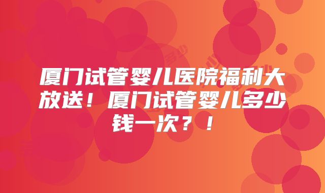 厦门试管婴儿医院福利大放送！厦门试管婴儿多少钱一次？！