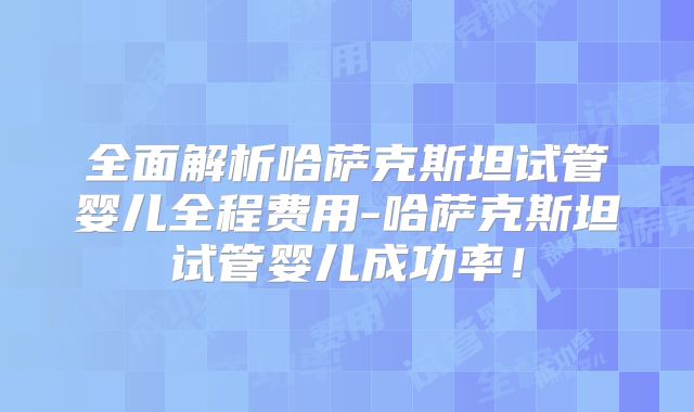 全面解析哈萨克斯坦试管婴儿全程费用-哈萨克斯坦试管婴儿成功率!