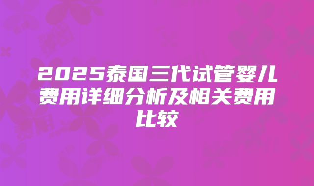 2025泰国三代试管婴儿费用详细分析及相关费用比较