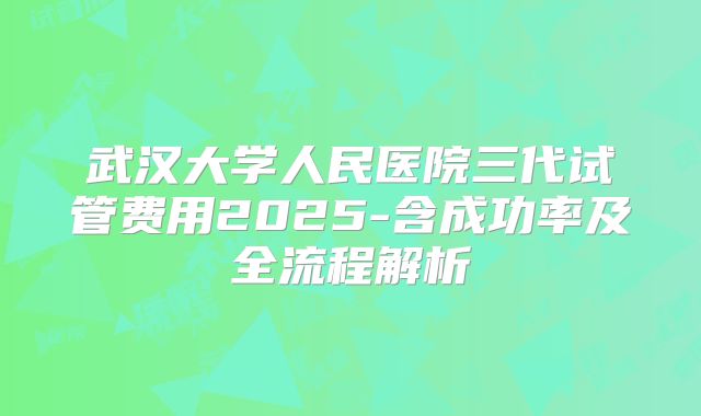 武汉大学人民医院三代试管费用2025-含成功率及全流程解析