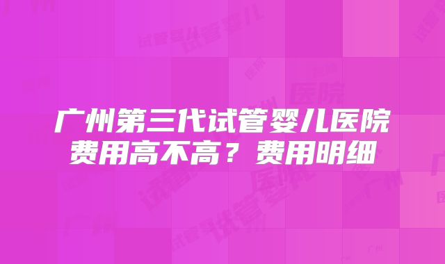 广州第三代试管婴儿医院费用高不高？费用明细