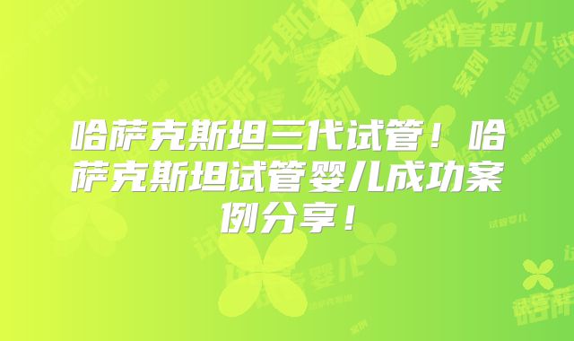 哈萨克斯坦三代试管!哈萨克斯坦试管婴儿成功案例分享!