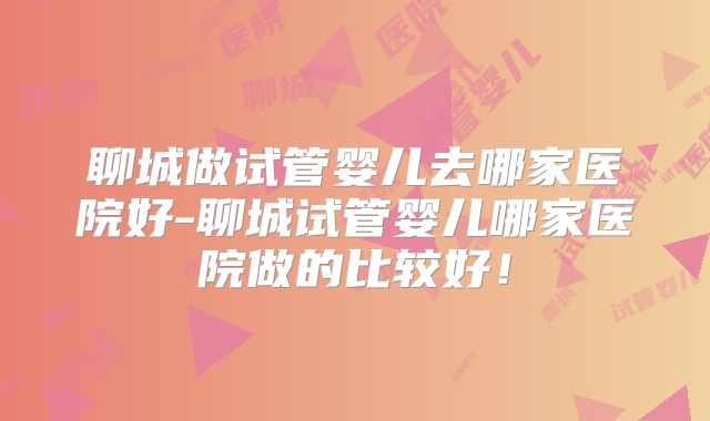 聊城做试管婴儿去哪家医院好-聊城试管婴儿哪家医院做的比较好!