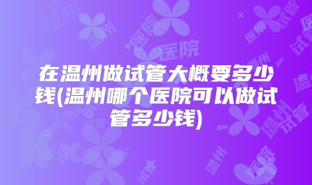 在温州做试管大概要多少钱(温州哪个医院可以做试管多少钱)