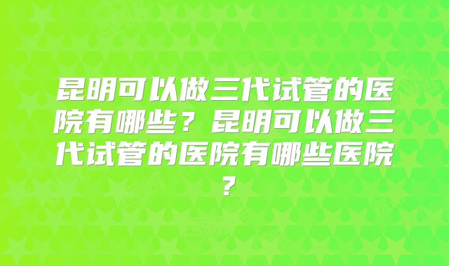 昆明可以做三代试管的医院有哪些？昆明可以做三代试管的医院有哪些医院？