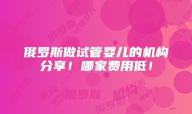 俄罗斯做试管婴儿的机构分享!哪家费用低!
