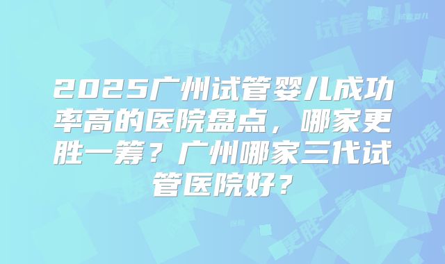 2025广州试管婴儿成功率高的医院盘点,哪家更胜一筹?广州哪家三代试管医院好?