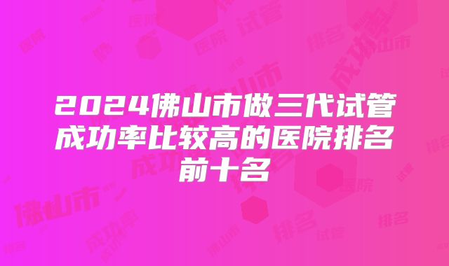 2024佛山市做三代试管成功率比较高的医院排名前十名