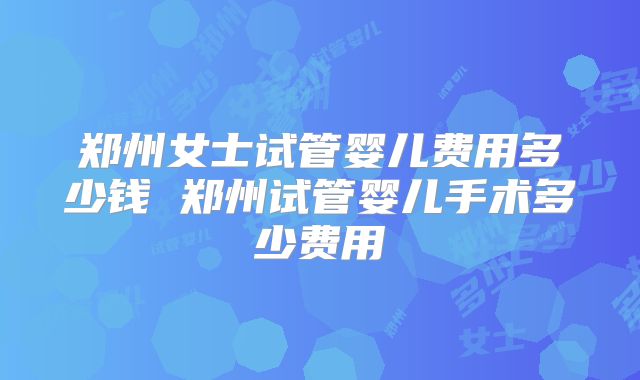 郑州女士试管婴儿费用多少钱 郑州试管婴儿手术多少费用