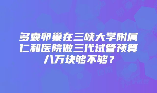 多囊卵巢在三峡大学附属仁和医院做三代试管预算八万块够不够？