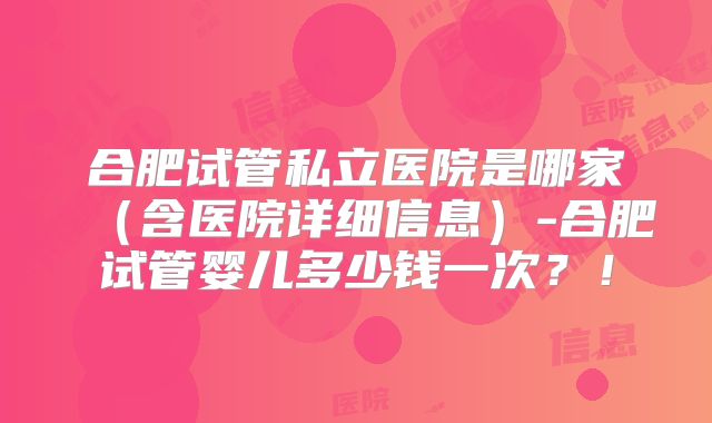 合肥试管私立医院是哪家（含医院详细信息）-合肥试管婴儿多少钱一次？！