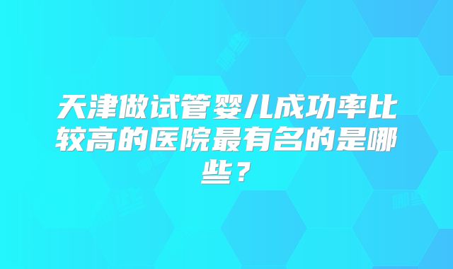 天津做试管婴儿成功率比较高的医院最有名的是哪些?