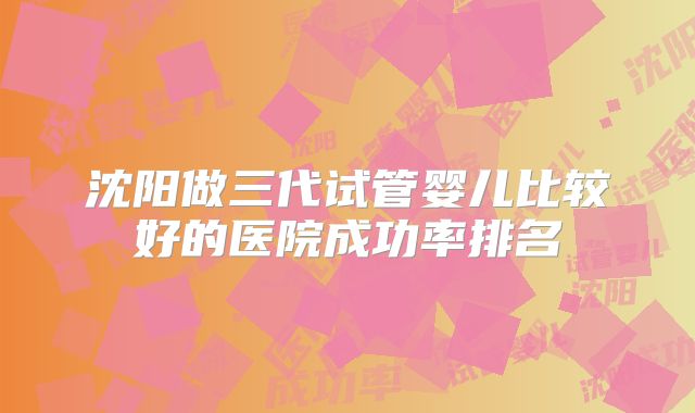 沈阳做三代试管婴儿比较好的医院成功率排名